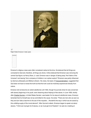 Ralph Waldo Emerson in later years

Emerson's religious views were often considered radical at the time. He believed that all things are
connected to God and, therefore, all things are divine. Critics believed that Emerson was removing the
central God figure; as Henry Ware, Jr. said, Emerson was in danger of taking away "the Father of the
[

Universe" and leaving "but a company of children in an orphan asylum". Emerson was partly influenced
by German philosophy and Biblical criticism. His views, the basis of Transcendentalism, suggested that
God does not have to reveal the truth but that the truth could be intuitively experienced directly from
nature.
Emerson did not become an ardent abolitionist until 1844, though his journals show he was concerned
with slavery beginning in his youth, even dreaming about helping to free slaves. In June 1856, shortly
after Charles Sumner, a United States Senator, was beaten for his staunch abolitionist views, Emerson
lamented that he himself was not as committed to the cause. He wrote, "There are men who as soon as
they are born take a bee-line to the axe of the inquisitor... Wonderful the way in which we are saved by
this unfailing supply of the moral element". After Sumner's attack, Emerson began to speak out about
slavery. "I think we must get rid of slavery, or we must get rid of freedom", he said at a meeting at

 