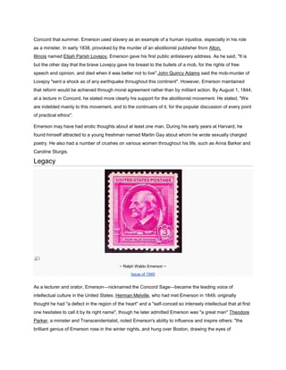 Concord that summer. Emerson used slavery as an example of a human injustice, especially in his role
as a minister. In early 1838, provoked by the murder of an abolitionist publisher from Alton,
Illinois named Elijah Parish Lovejoy, Emerson gave his first public antislavery address. As he said, "It is
but the other day that the brave Lovejoy gave his breast to the bullets of a mob, for the rights of free
speech and opinion, and died when it was better not to live".John Quincy Adams said the mob-murder of
Lovejoy "sent a shock as of any earthquake throughout this continent". However, Emerson maintained
that reform would be achieved through moral agreement rather than by militant action. By August 1, 1844,
at a lecture in Concord, he stated more clearly his support for the abolitionist movement. He stated, "We
are indebted mainly to this movement, and to the continuers of it, for the popular discussion of every point
of practical ethics".
Emerson may have had erotic thoughts about at least one man. During his early years at Harvard, he
found himself attracted to a young freshman named Martin Gay about whom he wrote sexually charged
poetry. He also had a number of crushes on various women throughout his life, such as Anna Barker and
Caroline Sturgis.

Legacy

~ Ralph Waldo Emerson ~
Issue of 1940

As a lecturer and orator, Emerson—nicknamed the Concord Sage—became the leading voice of
intellectual culture in the United States. Herman Melville, who had met Emerson in 1849, originally
thought he had "a defect in the region of the heart" and a "self-conceit so intensely intellectual that at first
one hesitates to call it by its right name", though he later admitted Emerson was "a great man" Theodore
Parker, a minister and Transcendentalist, noted Emerson's ability to influence and inspire others: "the
brilliant genius of Emerson rose in the winter nights, and hung over Boston, drawing the eyes of

 