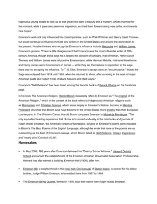 ingenuous young people to look up to that great new start, a beauty and a mystery, which charmed for
the moment, while it gave also perennial inspiration, as it led them forward along new paths, and towards
new hopes".
Emerson's work not only influenced his contemporaries, such as Walt Whitman and Henry David Thoreau,
but would continue to influence thinkers and writers in the United States and around the world down to
the present. Notable thinkers who recognize Emerson's influence include Nietzsche and William James,
Emerson's godson. "There is little disagreement that Emerson was the most influential writer of 19thcentury America, though these days he is largely the concern of scholars. Walt Whitman, Henry David
Thoreau and William James were all positive Emersonians, while Herman Melville, Nathaniel Hawthorne
and Henry James were Emersonians in denial — while they set themselves in opposition to the sage,
there was no escaping his influence. To T. S. Eliot, Emerson’s essays were an ―encumbrance.‖ Waldo the
Sage was eclipsed from 1914 until 1965, when he returned to shine, after surviving in the work of major
American poets like Robert Frost, Wallace Stevens and Hart Crane."
Emerson's "Self-Reliance" has been listed among the favorite books of Barack Obama on his Facebook
page.
In his book The American Religion, Harold Bloom repeatedly refers to Emerson as "The prophet of the
American Religion," which in the context of the book refers to indigenously American religions such
as Mormonism and Christian Science, which arose largely in Emerson's lifetime, but also to Mainline
Protestant churches that Bloom says have become in the United States more gnostic than their European
counterparts. In The Western Canon, Harold Bloom compares Emerson to Michel de Montaigne: "The
only equivalent reading experience that I know is to reread endlessly in the notebooks and journals of
Ralph Waldo Emerson, the American version of Montaigne. Several of Emerson's poems were included
in Bloom's The Best Poems of the English Language, although he wrote that none of the poems are as
outstanding as the best of Emerson's essays, which Bloom listed as Self-Reliance, Circles, Experience,
and "nearly all of Conduct of Life".

Namesakes


In May 2006, 168 years after Emerson delivered his "Divinity School Address," Harvard Divinity
School announced the establishment of the Emerson Unitarian Universalist Association Professorship.
Harvard has also named a building, Emerson Hall (1900), after him.



Emerson Hill, a neighborhood in the New York City borough of Staten Island, is named for his eldest
brother, Judge William Emerson, who resided there from 1837 to 1864.



The Emerson String Quartet, formed in 1976, took their name from Ralph Waldo Emerson.

 