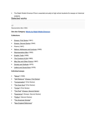 

The Ralph Waldo Emerson Prize is awarded annually to high school students for essays on historical
subjects.

Selected works

Representative Men (1850)

See also Category: Works by Ralph Waldo Emerson.
Collections


Essays: First Series (1841)



Essays: Second Series (1844)



Poems (1847)



Nature; Addresses and Lectures (1849)



Representative Men (1850)



English Traits (1856)



The Conduct of Life (1860)



May Day and Other Poems (1867)



Society and Solitude (1870)



Letters and Social Aims (1876)

Individual essays


"Nature" (1836)



"Self-Reliance" (Essays: First Series)



"Compensation" (First Series)



"The Over-Soul" (First Series)



"Circles" (First Series)



"The Poet" (Essays: Second Series)



"Experience" (Essays: Second Series)



"Politics" (Second Series)



"The American Scholar"



"New England Reformers"

 