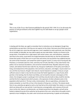 Note
This is one of the Essays that Emerson published in the period 1841-1844. In it, he advocates the
practice of self-government as the most rightful way for individuals to set up a proper social
organisation.

In dealing with the State, we ought to remember that its institutions are not aboriginal, though they
existed before we were born: that they are not superior to the citizen: that every one of them was once
the act of a single man: every law and usage was a man's expedient to meet a particular case: that they
all are imitable, all alterable; we may make as good; we may make better. Society is an illusion to the
young citizen. It lies before him in rigid repose, with certain names, men, and institutions, rooted like
oak-trees to the centre, round which all arrange themselves the best they can. But the old statesman
knows that society is fluid; there are no such roots and centres; but any particle may suddenly become
the centre of the movement, and compel the system to gyrate round it, as every man of strong will, like
Pisistratus, or Cromwell, does for a time, and every man of truth, like Plato, or Paul, does forever. But
politics rest on necessary foundations, and cannot be treated with levity. Republics abound in young
civilians, who believe that the laws make the city, that grave modifications of the policy and modes of
living, and employments of the population, that commerce, education, and religion, may be voted in or
out; and that any measure, though it were absurd, may be imposed on a people, if only you can get
sufficient voices to make it a law. But the wise know that foolish legislation is a rope of sand, which
perishes in the twisting; that the State must follow, and not lead the character and progress of the
citizen; the strongest usurper is quickly got rid of; and they only who build on Ideas, build for eternity;
and that the form of government which prevails, is the expression of what cultivation exists in the
population which permits it. The law is only a memorandum. We are superstitious, and esteem the
statute somewhat: so much life as it has in the character of living men, is its force. The statute stands
there to say, yesterday we agreed so and so, but how feel ye this article today? Our statute is a currency,
which we stamp with our own portrait: it soon becomes unrecognizable, and in process of time will
return to the mint. Nature is not democratic, nor limited-monarchical, but despotic, and will not be
fooled or abated of any jot of her authority, by the pertest of her sons: and as fast as the public mind is
opened to more intelligence, the code is seen to be brute and stammering. It speaks not articulately,

 