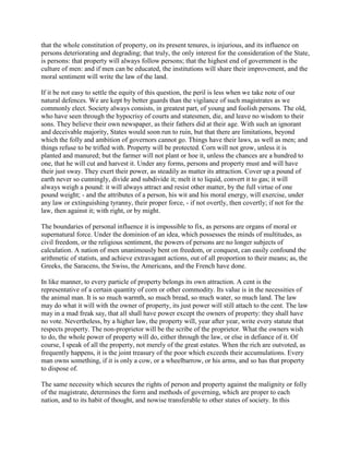that the whole constitution of property, on its present tenures, is injurious, and its influence on
persons deteriorating and degrading; that truly, the only interest for the consideration of the State,
is persons: that property will always follow persons; that the highest end of government is the
culture of men: and if men can be educated, the institutions will share their improvement, and the
moral sentiment will write the law of the land.
If it be not easy to settle the equity of this question, the peril is less when we take note of our
natural defences. We are kept by better guards than the vigilance of such magistrates as we
commonly elect. Society always consists, in greatest part, of young and foolish persons. The old,
who have seen through the hypocrisy of courts and statesmen, die, and leave no wisdom to their
sons. They believe their own newspaper, as their fathers did at their age. With such an ignorant
and deceivable majority, States would soon run to ruin, but that there are limitations, beyond
which the folly and ambition of governors cannot go. Things have their laws, as well as men; and
things refuse to be trifled with. Property will be protected. Corn will not grow, unless it is
planted and manured; but the farmer will not plant or hoe it, unless the chances are a hundred to
one, that he will cut and harvest it. Under any forms, persons and property must and will have
their just sway. They exert their power, as steadily as matter its attraction. Cover up a pound of
earth never so cunningly, divide and subdivide it; melt it to liquid, convert it to gas; it will
always weigh a pound: it will always attract and resist other matter, by the full virtue of one
pound weight; - and the attributes of a person, his wit and his moral energy, will exercise, under
any law or extinguishing tyranny, their proper force, - if not overtly, then covertly; if not for the
law, then against it; with right, or by might.
The boundaries of personal influence it is impossible to fix, as persons are organs of moral or
supernatural force. Under the dominion of an idea, which possesses the minds of multitudes, as
civil freedom, or the religious sentiment, the powers of persons are no longer subjects of
calculation. A nation of men unanimously bent on freedom, or conquest, can easily confound the
arithmetic of statists, and achieve extravagant actions, out of all proportion to their means; as, the
Greeks, the Saracens, the Swiss, the Americans, and the French have done.
In like manner, to every particle of property belongs its own attraction. A cent is the
representative of a certain quantity of corn or other commodity. Its value is in the necessities of
the animal man. It is so much warmth, so much bread, so much water, so much land. The law
may do what it will with the owner of property, its just power will still attach to the cent. The law
may in a mad freak say, that all shall have power except the owners of property: they shall have
no vote. Nevertheless, by a higher law, the property will, year after year, write every statute that
respects property. The non-proprietor will be the scribe of the proprietor. What the owners wish
to do, the whole power of property will do, either through the law, or else in defiance of it. Of
course, I speak of all the property, not merely of the great estates. When the rich are outvoted, as
frequently happens, it is the joint treasury of the poor which exceeds their accumulations. Every
man owns something, if it is only a cow, or a wheelbarrow, or his arms, and so has that property
to dispose of.
The same necessity which secures the rights of person and property against the malignity or folly
of the magistrate, determines the form and methods of governing, which are proper to each
nation, and to its habit of thought, and nowise transferable to other states of society. In this

 