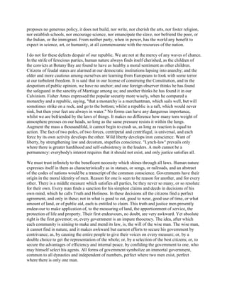 proposes no generous policy, it does not build, nor write, nor cherish the arts, nor foster religion,
nor establish schools, nor encourage science, nor emancipate the slave, nor befriend the poor, or
the Indian, or the immigrant. From neither party, when in power, has the world any benefit to
expect in science, art, or humanity, at all commensurate with the resources of the nation.
I do not for these defects despair of our republic. We are not at the mercy of any waves of chance.
In the strife of ferocious parties, human nature always finds itself cherished, as the children of
the convicts at Botany Bay are found to have as healthy a moral sentiment as other children.
Citizens of feudal states are alarmed at our democratic institutions lapsing into anarchy; and the
older and more cautious among ourselves are learning from Europeans to look with some terror
at our turbulent freedom. It is said that in our license of construing the Constitution, and in the
despotism of public opinion, we have no anchor; and one foreign observer thinks he has found
the safeguard in the sanctity of Marriage among us; and another thinks he has found it in our
Calvinism. Fisher Ames expressed the popular security more wisely, when he compared a
monarchy and a republic, saying, "that a monarchy is a merchantman, which sails well, but will
sometimes strike on a rock, and go to the bottom; whilst a republic is a raft, which would never
sink, but then your feet are always in water." No forms can have any dangerous importance,
whilst we are befriended by the laws of things. It makes no difference how many tons weight of
atmosphere presses on our heads, so long as the same pressure resists it within the lungs.
Augment the mass a thousandfold, it cannot begin to crush us, as long as reaction is equal to
action. The fact of two poles, of two forces, centripetal and centrifugal, is universal, and each
force by its own activity develops the other. Wild liberty develops iron conscience. Want of
liberty, by strengthening law and decorum, stupefies conscience. "Lynch-law" prevails only
where there is greater hardihood and self-subsistency in the leaders. A mob cannot be a
permanency: everybody's interest requires that it should not exist, and only justice satisfies all.
We must trust infinitely to the beneficent necessity which shines through all laws. Human nature
expresses itself in them as characteristically as in statues, or songs, or railroads, and an abstract
of the codes of nations would be a transcript of the common conscience. Governments have their
origin in the moral identity of men. Reason for one is seen to be reason for another, and for every
other. There is a middle measure which satisfies all parties, be they never so many, or so resolute
for their own. Every man finds a sanction for his simplest claims and deeds in decisions of his
own mind, which he calls Truth and Holiness. In these decisions all the citizens find a perfect
agreement, and only in these; not in what is good to eat, good to wear, good use of time, or what
amount of land, or of public aid, each is entitled to claim. This truth and justice men presently
endeavour to make application of, to the measuring of land, the apportionment of service, the
protection of life and property. Their first endeavours, no doubt, are very awkward. Yet absolute
right is the first governor; or, every government is an impure theocracy. The idea, after which
each community is aiming to make and mend its law, is, the will of the wise man. The wise man,
it cannot find in nature, and it makes awkward but earnest efforts to secure his government by
contrivance; as, by causing the entire people to give their voices on every measure; or, by a
double choice to get the representation of the whole; or, by a selection of the best citizens; or, to
secure the advantages of efficiency and internal peace, by confiding the government to one, who
may himself select his agents. All forms of government symbolize an immortal government,
common to all dynasties and independent of numbers, perfect where two men exist, perfect
where there is only one man.

 