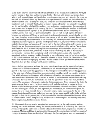 Every man's nature is a sufficient advertisement to him of the character of his fellows. My right
and my wrong, is their right and their wrong. Whilst I do what is fit for me, and abstain from
what is unfit, my neighbour and I shall often agree in our means, and work together for a time to
one end. But whenever I find my dominion over myself not sufficient for me, and undertake the
direction of him also, I overstep the truth, and come into false relations to him. I may have so
much more skill or strength than he, that he cannot express adequately his sense of wrong, but it
is a lie, and hurts like a lie both him and me. Love and nature cannot maintain the assumption: it
must be executed by a practical lie, namely, by force. This undertaking for another, is the blunder
which stands in colossal ugliness in the governments of the world. It is the same thing in
numbers, as in a pair, only not quite so intelligible. I can see well enough a great difference
between my setting myself down to a self-control, and my going to make somebody else act after
my views: but when a quarter of the human race assume to tell me what I must do, I may be too
much disturbed by the circumstances to see so clearly the absurdity of their command. Therefore,
all public ends look vague and quixotic beside private ones. For, any laws but those which men
make for themselves, are laughable. If I put myself in the place of my child, and we stand in one
thought, and see that things are thus or thus, that perception is law for him and me. We are both
there, both act. But if, without carrying him into the thought, I look over into his plot, and,
guessing how it is with him, ordain this or that, he will never obey me. This is the history of
governments, - one man does something which is to bind another. A man who cannot be
acquainted with me, taxes me; looking from afar at me, ordains that a part of my labour shall go
to this or that whimsical end, not as I, but as he happens to fancy. Behold the consequence. Of all
debts, men are least willing to pay the taxes. What a satire is this on government! Everywhere
they think they get their money's worth, except for these.
Hence, the less government we have, the better, - the fewer laws, and the less confided power.
The antidote to this abuse of formal Government, is, the influence of private character, the
growth of the Individual; the appearance of the principal to supersede the proxy; the appearance
of the wise man, of whom the existing government, is, it must be owned, but a shabby imitation.
That which all things tend to educe, which freedom, cultivation, intercourse, revolutions, go to
form and deliver, is character; that is the end of nature, to reach unto this coronation of her king.
To educate the wise man, the State exists; and with the appearance of the wise man, the State
expires. The appearance of character makes the State unnecessary. The wise man is the State. He
needs no army, fort, or navy, - he loves men too well; no bribe, or feast, or palace, to draw
friends to him; no vantage ground, no favourable circumstance. He needs no library, for he has
not done thinking; no church, for he is a prophet; no statute book, for he has the lawgiver; no
money, for he is value; no road, for he is at home where he is; no experience, for the life of the
creator shoots through him, and looks from his eyes. He has no personal friends, for he who has
the spell to draw the prayer and piety of all men unto him, needs not husband and educate a few,
to share with him a select and poetic life. His relation to men is angelic; his memory is myrrh to
them; his presence, frankincense and flowers.
We think our civilization near its meridian, but we are yet only at the cock-crowing and the
morning star. In our barbarous society the influence of character is in its infancy. As a political
power, as the rightful lord who is to tumble all rulers from their chairs, its presence is hardly yet
suspected. Malthus and Ricardo quite omit it; the Annual Register is silent; in the Conversations'
Lexicon, it is not set down; the President's Message, the Queen's Speech, have not mentioned it;

 