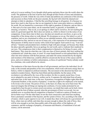 and yet it is never nothing. Every thought which genius and piety throw into the world, alters the
world. The gladiators in the lists of power feel, through all their frocks of force and simulation,
the presence of worth. I think the very strife of trade and ambition are confession of this divinity;
and successes in those fields are the poor amends, the fig-leaf with which the shamed soul
attempts to hide its nakedness. I find the like unwilling homage in all quarters. It is because we
know how much is due from us, that we are impatient to show some petty talent as a substitute
for worth. We are haunted by a conscience of this right to grandeur of character, and are false to
it. But each of us has some talent, can do somewhat useful, or graceful, or formidable, or
amusing, or lucrative. That we do, as an apology to others and to ourselves, for not reaching the
mark of a good and equal life. But it does not satisfy us, whilst we thrust it on the notice of our
companions. It may throw dust in their eyes, but does not smooth our own brow, or give us the
tranquillity of the strong when we walk abroad. We do penance as we go. Our talent is a sort of
expiation, and we are constrained to reflect on our splendid moment, with a certain humiliation,
as somewhat too fine, and not as one act of many acts, a fair expression of our permanent energy.
Most persons of ability meet in society with a kind of tacit appeal. Each seems to say, “I am not
all here.” Senators and presidents have climbed so high with pain enough, not because they think
the place specially agreeable, but as an apology for real worth, and to vindicate their manhood in
our eyes. This conspicuous chair is their compensation to themselves for being of a poor, cold,
hard nature. They must do what they can. Like one class of forest animals, they have nothing but
a prehensile tail: climb they must, or crawl. If a man found himself so rich-natured that he could
enter into strict relations with the best persons, and make life serene around him by the dignity
and sweetness of his behaviour, could he afford to circumvent the favour of the caucus and the
press, and covet relations so hollow and pompous, as those of a politician? Surely nobody would
be a charlatan, who could afford to be sincere.
The tendencies of the times favour the idea of self-government, and leave the individual, for all
code, to the rewards and penalties of his own constitution, which work with more energy than we
believe, whilst we depend on artificial restraints. The movement in this direction has been very
marked in modern history. Much has been blind and discreditable, but the nature of the
revolution is not affected by the vices of the revolters; for this is a purely moral force. It was
never adopted by any party in history, neither can be. It separates the individual from all party,
and unites him, at the same time, to the race. It promises a recognition of higher rights than those
of personal freedom, or the security of property. A man has a right to be employed, to be trusted,
to be loved, to be revered. The power of love, as the basis of a State, has never been tried. We
must not imagine that all things are lapsing into confusion, if every tender protestant be not
compelled to bear his part in certain social conventions: nor doubt that roads can be built, letters
carried, and the fruit of labour secured, when the government of force is at an end. Are our
methods now so excellent that all competition is hopeless? Could not a nation of friends even
devise better ways? On the other hand, let not the most conservative and timid fear anything
from a premature surrender of the bayonet, and the system of force. For, according to the order
of nature, which is quite superior to our will, it stands thus; there will always be a government of
force, where men are selfish; and when they are pure enough to abjure the code of force, they
will be wise enough to see how these public ends of the post-office, of the highway, of
commerce, and the exchange of property, of museums and libraries, of institutions of art and
science, can be answered.

 