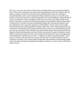 We live in a very low state of the world, and pay unwilling tribute to governments founded on
force. There is not, among the most religious and instructed men of the most religious and civil
nations, a reliance on the moral sentiment, and a sufficient belief in the unity of things to
persuade them that society can be maintained without artificial restraints, as well as the solar
system; or that the private citizen might be reasonable, and a good neighbour, without the hint of
a jail or a confiscation. What is strange too, there never was in any man sufficient faith in the
power of rectitude, to inspire him with the broad design of renovating the State on the principle
of right and love. All those who have pretended this design, have been partial reformers, and
have admitted in some manner the supremacy of the bad State. I do not call to mind a single
human being who has steadily denied the authority of the laws, on the simple ground of his own
moral nature. Such designs, full of genius and full of fate as they are, are not entertained except
avowedly as air-pictures. If the individual who exhibits them, dare to think them practicable, he
disgusts scholars and churchmen; and men of talent, and women of superior sentiments, cannot
hide their contempt. Not the less does nature continue to fill the heart of youth with suggestions
of this enthusiasm, and there are now men, - if indeed I can speak in the plural number, - more
exactly, I will say, I have just been conversing with one man, to whom no weight of adverse
experience will make it for a moment appear impossible, that thousands of human beings might
exercise towards each other the grandest and simplest sentiments, as well as a knot of friends, or
a pair of lovers.

 