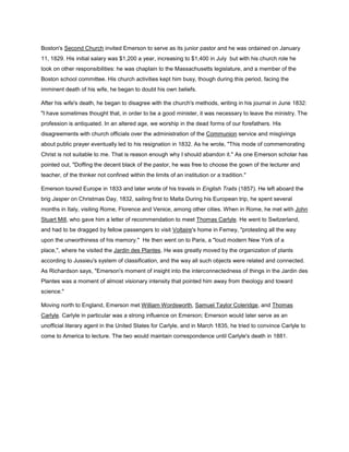 Boston's Second Church invited Emerson to serve as its junior pastor and he was ordained on January
11, 1829. His initial salary was $1,200 a year, increasing to $1,400 in July but with his church role he
took on other responsibilities: he was chaplain to the Massachusetts legislature, and a member of the
Boston school committee. His church activities kept him busy, though during this period, facing the
imminent death of his wife, he began to doubt his own beliefs.
After his wife's death, he began to disagree with the church's methods, writing in his journal in June 1832:
"I have sometimes thought that, in order to be a good minister, it was necessary to leave the ministry. The
profession is antiquated. In an altered age, we worship in the dead forms of our forefathers. His
disagreements with church officials over the administration of the Communion service and misgivings
about public prayer eventually led to his resignation in 1832. As he wrote, "This mode of commemorating
Christ is not suitable to me. That is reason enough why I should abandon it." As one Emerson scholar has
pointed out, "Doffing the decent black of the pastor, he was free to choose the gown of the lecturer and
teacher, of the thinker not confined within the limits of an institution or a tradition."
Emerson toured Europe in 1833 and later wrote of his travels in English Traits (1857). He left aboard the
brig Jasper on Christmas Day, 1832, sailing first to Malta During his European trip, he spent several
months in Italy, visiting Rome, Florence and Venice, among other cities. When in Rome, he met with John
Stuart Mill, who gave him a letter of recommendation to meet Thomas Carlyle. He went to Switzerland,
and had to be dragged by fellow passengers to visit Voltaire's home in Ferney, "protesting all the way
upon the unworthiness of his memory." He then went on to Paris, a "loud modern New York of a
place,", where he visited the Jardin des Plantes. He was greatly moved by the organization of plants
according to Jussieu's system of classification, and the way all such objects were related and connected.
As Richardson says, "Emerson's moment of insight into the interconnectedness of things in the Jardin des
Plantes was a moment of almost visionary intensity that pointed him away from theology and toward
science."
Moving north to England, Emerson met William Wordsworth, Samuel Taylor Coleridge, and Thomas
Carlyle. Carlyle in particular was a strong influence on Emerson; Emerson would later serve as an
unofficial literary agent in the United States for Carlyle, and in March 1835, he tried to convince Carlyle to
come to America to lecture. The two would maintain correspondence until Carlyle's death in 1881.

 