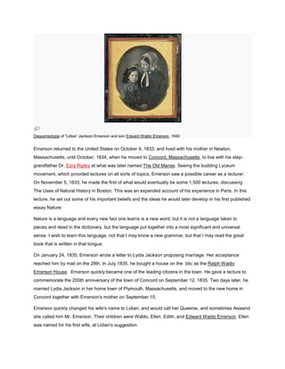 Daguerreotype of 'Lidian' Jackson Emerson and son Edward Waldo Emerson, 1840

Emerson returned to the United States on October 9, 1833, and lived with his mother in Newton,
Massachusetts, until October, 1834, when he moved to Concord, Massachusetts, to live with his stepgrandfather Dr. Ezra Ripley at what was later named The Old Manse. Seeing the budding Lyceum
movement, which provided lectures on all sorts of topics, Emerson saw a possible career as a lecturer.
On November 5, 1833, he made the first of what would eventually be some 1,500 lectures, discussing
The Uses of Natural History in Boston. This was an expanded account of his experience in Paris. In this
lecture, he set out some of his important beliefs and the ideas he would later develop in his first published
essay Nature:
Nature is a language and every new fact one learns is a new word; but it is not a language taken to
pieces and dead in the dictionary, but the language put together into a most significant and universal
sense. I wish to learn this language, not that I may know a new grammar, but that I may read the great
book that is written in that tongue.
On January 24, 1835, Emerson wrote a letter to Lydia Jackson proposing marriage. Her acceptance
reached him by mail on the 28th. In July 1835, he bought a house on the blic as the Ralph Waldo
Emerson House. Emerson quickly became one of the leading citizens in the town. He gave a lecture to
commemorate the 200th anniversary of the town of Concord on September 12, 1835. Two days later, he
married Lydia Jackson in her home town of Plymouth, Massachusetts, and moved to the new home in
Concord together with Emerson's mother on September 15.
Emerson quickly changed his wife's name to Lidian, and would call her Queenie, and sometimes Asiaand
she called him Mr. Emerson. Their children were Waldo, Ellen, Edith, and Edward Waldo Emerson. Ellen
was named for his first wife, at Lidian's suggestion.

 