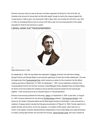 Emerson was poor when he was at Harvard, and later supported his family for much of his life. He
inherited a fair amount of money after his first wife's death, though he had to file a lawsuit against the
Tucker family in 1836 to get it. He received $11,600 in May 1834, and a further $11,674.49 in July 1837.
In 1834, he considered that he had an income of $1,200 a year from the initial payment of the estate,
equivalent to what he had earned as a pastor.

Literary career and Transcendentalism

Ralph Waldo Emerson in 1859

On September 8, 1836, the day before the publication of Nature, Emerson met with Henry Hedge,
George Putnam and George Ripley to plan periodic gatherings of other like-minded intellectuals. This was
the beginning of the Transcendental Club, which served as a center for the movement. Its first official
meeting was held on September 19, 1836. On September 1, 1837, women attended a meeting of the
Transcendental Club for the first time. Emerson invited Margaret Fuller, Elizabeth Hoar and Sarah Ripley
for dinner at his home before the meeting to ensure that they would be present for the evening gettogether. Fuller would prove to be an important figure in Transcendentalism.
Emerson anonymously published his first essay, Nature, on September 9, 1836. A year later, on August
31, 1837, Emerson delivered his now-famous Phi Beta Kappa address, "The American Scholar", then
known as "An Oration, Delivered before the Phi Beta Kappa Society at Cambridge"; it was renamed for a
collection of essays (which included the first general publication of "Nature") in 1849. Friends urged him to
publish the talk, and he did so, at his own expense, in an edition of 500 copies, which sold out in a
month. In the speech, Emerson declared literary independence in the United States and urged Americans
to create a writing style all their own and free from Europe. James Russell Lowell, who was a student at

 