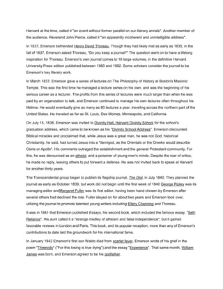 Harvard at the time, called it "an event without former parallel on our literary annals". Another member of
the audience, Reverend John Pierce, called it "an apparently incoherent and unintelligible address".
In 1837, Emerson befriended Henry David Thoreau. Though they had likely met as early as 1835, in the
fall of 1837, Emerson asked Thoreau, "Do you keep a journal?" The question went on to have a lifelong
inspiration for Thoreau. Emerson's own journal comes to 16 large volumes, in the definitive Harvard
University Press edition published between 1960 and 1982. Some scholars consider the journal to be
Emerson's key literary work.
In March 1837, Emerson gave a series of lectures on The Philosophy of History at Boston's Masonic
Temple. This was the first time he managed a lecture series on his own, and was the beginning of his
serious career as a lecturer. The profits from this series of lectures were much larger than when he was
paid by an organization to talk, and Emerson continued to manage his own lectures often throughout his
lifetime. He would eventually give as many as 80 lectures a year, traveling across the northern part of the
United States. He traveled as far as St. Louis, Des Moines, Minneapolis, and California.
On July 15, 1838, Emerson was invited to Divinity Hall, Harvard Divinity School for the school's
graduation address, which came to be known as his "Divinity School Address". Emerson discounted
Biblical miracles and proclaimed that, while Jesus was a great man, he was not God: historical
Christianity, he said, had turned Jesus into a "demigod, as the Orientals or the Greeks would describe
Osiris or Apollo". His comments outraged the establishment and the general Protestant community. For
this, he was denounced as an atheist, and a poisoner of young men's minds. Despite the roar of critics,
he made no reply, leaving others to put forward a defense. He was not invited back to speak at Harvard
for another thirty years.
The Transcendental group began to publish its flagship journal, The Dial, in July 1840. They planned the
journal as early as October 1839, but work did not begin until the first week of 1840 George Ripley was its
managing editor andMargaret Fuller was its first editor, having been hand-chosen by Emerson after
several others had declined the role. Fuller stayed on for about two years and Emerson took over,
utilizing the journal to promote talented young writers including Ellery Channing and Thoreau.
It was in 1841 that Emerson published Essays, his second book, which included the famous essay, "SelfReliance". His aunt called it a "strange medley of atheism and false independence", but it gained
favorable reviews in London and Paris. This book, and its popular reception, more than any of Emerson's
contributions to date laid the groundwork for his international fame.
In January 1842 Emerson's first son Waldo died from scarlet fever. Emerson wrote of his grief in the
poem "Threnody" ("For this losing is true dying"),and the essay "Experience". That same month, William
James was born, and Emerson agreed to be his godfather.

 