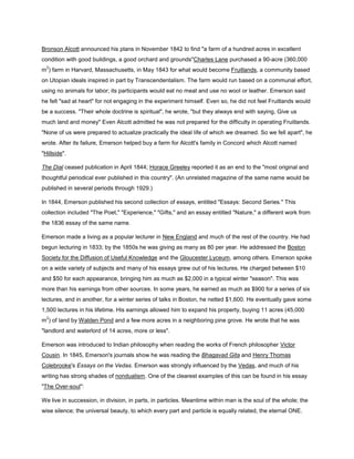 Bronson Alcott announced his plans in November 1842 to find "a farm of a hundred acres in excellent
condition with good buildings, a good orchard and grounds"Charles Lane purchased a 90-acre (360,000
2

m ) farm in Harvard, Massachusetts, in May 1843 for what would become Fruitlands, a community based
on Utopian ideals inspired in part by Transcendentalism. The farm would run based on a communal effort,
using no animals for labor; its participants would eat no meat and use no wool or leather. Emerson said
he felt "sad at heart" for not engaging in the experiment himself. Even so, he did not feel Fruitlands would
be a success. "Their whole doctrine is spiritual", he wrote, "but they always end with saying, Give us
much land and money" Even Alcott admitted he was not prepared for the difficulty in operating Fruitlands.
"None of us were prepared to actualize practically the ideal life of which we dreamed. So we fell apart", he
wrote. After its failure, Emerson helped buy a farm for Alcott's family in Concord which Alcott named
"Hillside".
The Dial ceased publication in April 1844; Horace Greeley reported it as an end to the "most original and
thoughtful periodical ever published in this country". (An unrelated magazine of the same name would be
published in several periods through 1929.)
In 1844, Emerson published his second collection of essays, entitled "Essays: Second Series." This
collection included "The Poet," "Experience," "Gifts," and an essay entitled "Nature," a different work from
the 1836 essay of the same name.
Emerson made a living as a popular lecturer in New England and much of the rest of the country. He had
begun lecturing in 1833; by the 1850s he was giving as many as 80 per year. He addressed the Boston
Society for the Diffusion of Useful Knowledge and the Gloucester Lyceum, among others. Emerson spoke
on a wide variety of subjects and many of his essays grew out of his lectures. He charged between $10
and $50 for each appearance, bringing him as much as $2,000 in a typical winter "season". This was
more than his earnings from other sources. In some years, he earned as much as $900 for a series of six
lectures, and in another, for a winter series of talks in Boston, he netted $1,600. He eventually gave some
1,500 lectures in his lifetime. His earnings allowed him to expand his property, buying 11 acres (45,000
2

m ) of land by Walden Pond and a few more acres in a neighboring pine grove. He wrote that he was
"landlord and waterlord of 14 acres, more or less".
Emerson was introduced to Indian philosophy when reading the works of French philosopher Victor
Cousin. In 1845, Emerson's journals show he was reading the Bhagavad Gita and Henry Thomas
Colebrooke's Essays on the Vedas. Emerson was strongly influenced by the Vedas, and much of his
writing has strong shades of nondualism. One of the clearest examples of this can be found in his essay
"The Over-soul":
We live in succession, in division, in parts, in particles. Meantime within man is the soul of the whole; the
wise silence; the universal beauty, to which every part and particle is equally related, the eternal ONE.

 