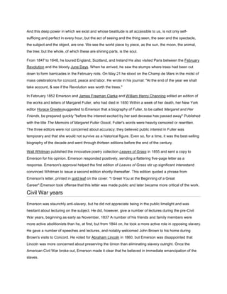 And this deep power in which we exist and whose beatitude is all accessible to us, is not only selfsufficing and perfect in every hour, but the act of seeing and the thing seen, the seer and the spectacle,
the subject and the object, are one. We see the world piece by piece, as the sun, the moon, the animal,
the tree; but the whole, of which these are shining parts, is the soul.
From 1847 to 1848, he toured England, Scotland, and Ireland He also visited Paris between the February
Revolution and the bloody June Days. When he arrived, he saw the stumps where trees had been cut
down to form barricades in the February riots. On May 21 he stood on the Champ de Mars in the midst of
mass celebrations for concord, peace and labor. He wrote in his journal: "At the end of the year we shall
take account, & see if the Revolution was worth the trees."
In February 1852 Emerson and James Freeman Clarke and William Henry Channing edited an edition of
the works and letters of Margaret Fuller, who had died in 1850 Within a week of her death, her New York
editor Horace Greeleysuggested to Emerson that a biography of Fuller, to be called Margaret and Her
Friends, be prepared quickly "before the interest excited by her sad decease has passed away" Published
with the title The Memoirs of Margaret Fuller Ossoli, Fuller's words were heavily censored or rewritten.
The three editors were not concerned about accuracy; they believed public interest in Fuller was
temporary and that she would not survive as a historical figure. Even so, for a time, it was the best-selling
biography of the decade and went through thirteen editions before the end of the century.
Walt Whitman published the innovative poetry collection Leaves of Grass in 1855 and sent a copy to
Emerson for his opinion. Emerson responded positively, sending a flattering five-page letter as a
response. Emerson's approval helped the first edition of Leaves of Grass stir up significant interestand
convinced Whitman to issue a second edition shortly thereafter. This edition quoted a phrase from
Emerson's letter, printed in gold leaf on the cover: "I Greet You at the Beginning of a Great
Career".Emerson took offense that this letter was made public and later became more critical of the work.

Civil War years
Emerson was staunchly anti-slavery, but he did not appreciate being in the public limelight and was
hesitant about lecturing on the subject. He did, however, give a number of lectures during the pre-Civil
War years, beginning as early as November, 1837 A number of his friends and family members were
more active abolitionists than he, at first, but from 1844 on, he took a more active role in opposing slavery.
He gave a number of speeches and lectures, and notably welcomed John Brown to his home during
Brown's visits to Concord. He voted for Abraham Lincoln in 1860, but Emerson was disappointed that
Lincoln was more concerned about preserving the Union than eliminating slavery outright. Once the
American Civil War broke out, Emerson made it clear that he believed in immediate emancipation of the
slaves.

 
