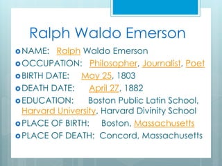 Ralph Waldo Emerson
NAME: Ralph Waldo Emerson
OCCUPATION: Philosopher, Journalist, Poet
BIRTH DATE: May 25, 1803
DEATH DATE: April 27, 1882
EDUCATION: Boston Public Latin School,
Harvard University, Harvard Divinity School
PLACE OF BIRTH: Boston, Massachusetts
PLACE OF DEATH: Concord, Massachusetts