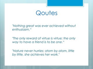 Qoutes
"Nothing great was ever achieved without
enthusiasm.“
"The only reward of virtue is virtue; the only
way to have a friend is to be one.“
"Nature never hurries: atom by atom, little
by little, she achieves her work."