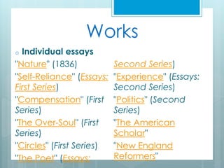 Works
o Individual essays
"Nature" (1836)
"Self-Reliance" (Essays:
First Series)
"Compensation" (First
Series)
"The Over-Soul" (First
Series)
"Circles" (First Series)
"The Poet" (Essays:
Second Series)
"Experience" (Essays:
Second Series)
"Politics" (Second
Series)
"The American
Scholar"
"New England
Reformers"