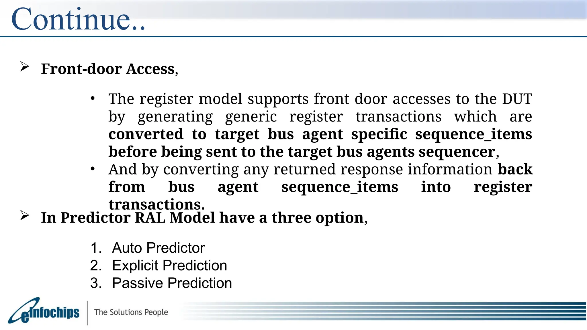 Continue..
 Front-door Access,
• The register model supports front door accesses to the DUT
by generating generic register transactions which are
converted to target bus agent specific sequence_items
before being sent to the target bus agents sequencer,
• And by converting any returned response information back
from bus agent sequence_items into register
transactions.
 In Predictor RAL Model have a three option,
1. Auto Predictor
2. Explicit Prediction
3. Passive Prediction
 
