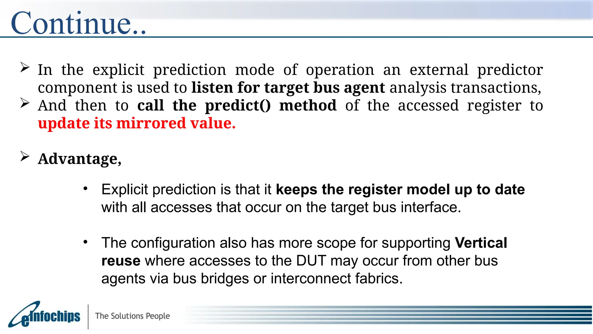  In the explicit prediction mode of operation an external predictor
component is used to listen for target bus agent analysis transactions,
 And then to call the predict() method of the accessed register to
update its mirrored value.
 Advantage,
Continue..
• Explicit prediction is that it keeps the register model up to date
with all accesses that occur on the target bus interface.
• The configuration also has more scope for supporting Vertical
reuse where accesses to the DUT may occur from other bus
agents via bus bridges or interconnect fabrics.
 