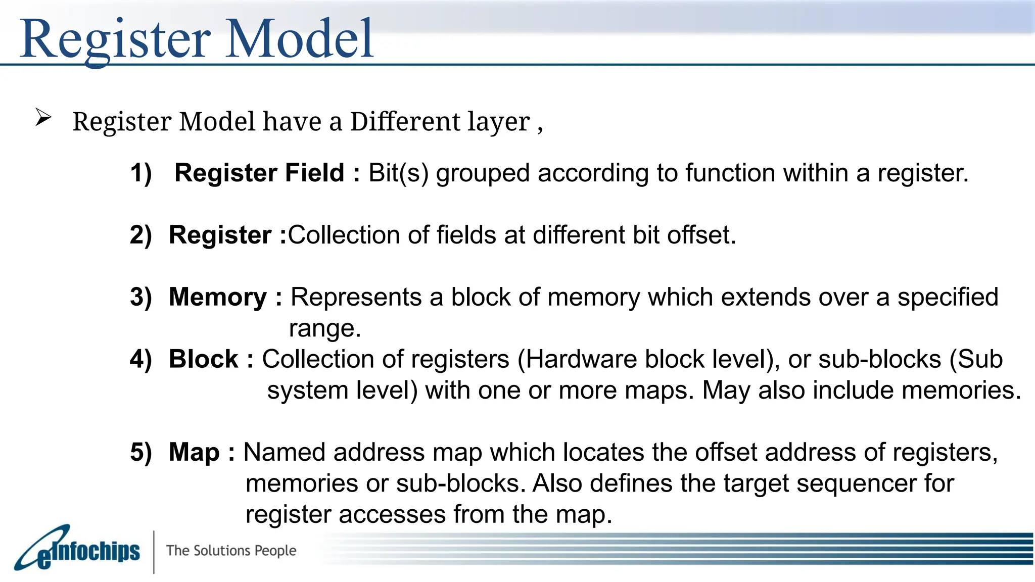 Register Model
 Register Model have a Different layer ,
1) Register Field : Bit(s) grouped according to function within a register.
2) Register :Collection of fields at different bit offset.
3) Memory : Represents a block of memory which extends over a specified
range.
4) Block : Collection of registers (Hardware block level), or sub-blocks (Sub
system level) with one or more maps. May also include memories.
5) Map : Named address map which locates the offset address of registers,
memories or sub-blocks. Also defines the target sequencer for
register accesses from the map.
 