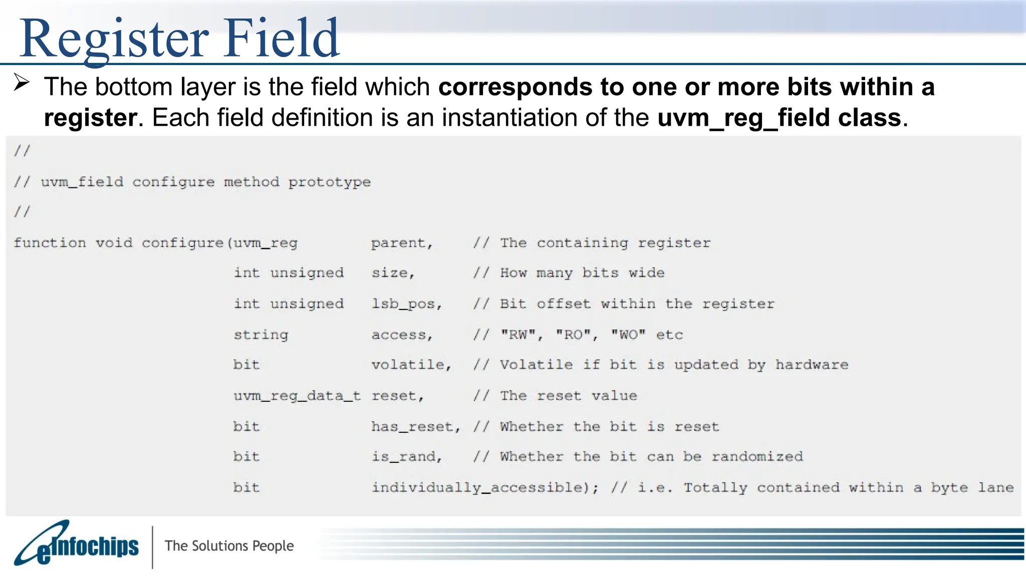 Register Field
 The bottom layer is the field which corresponds to one or more bits within a
register. Each field definition is an instantiation of the uvm_reg_field class.
 