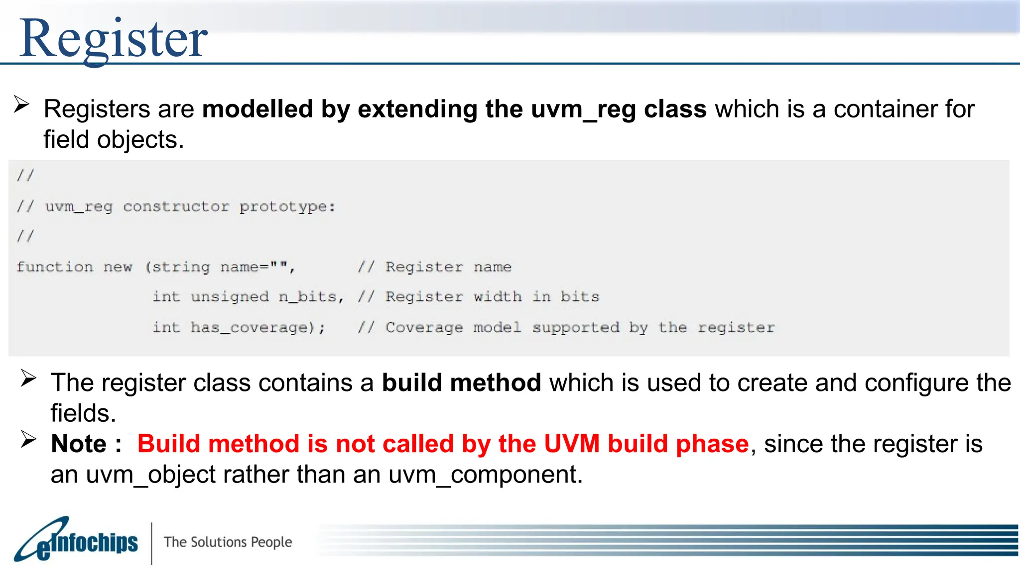 Register
 Registers are modelled by extending the uvm_reg class which is a container for
field objects.
 The register class contains a build method which is used to create and configure the
fields.
 Note : Build method is not called by the UVM build phase, since the register is
an uvm_object rather than an uvm_component.
 
