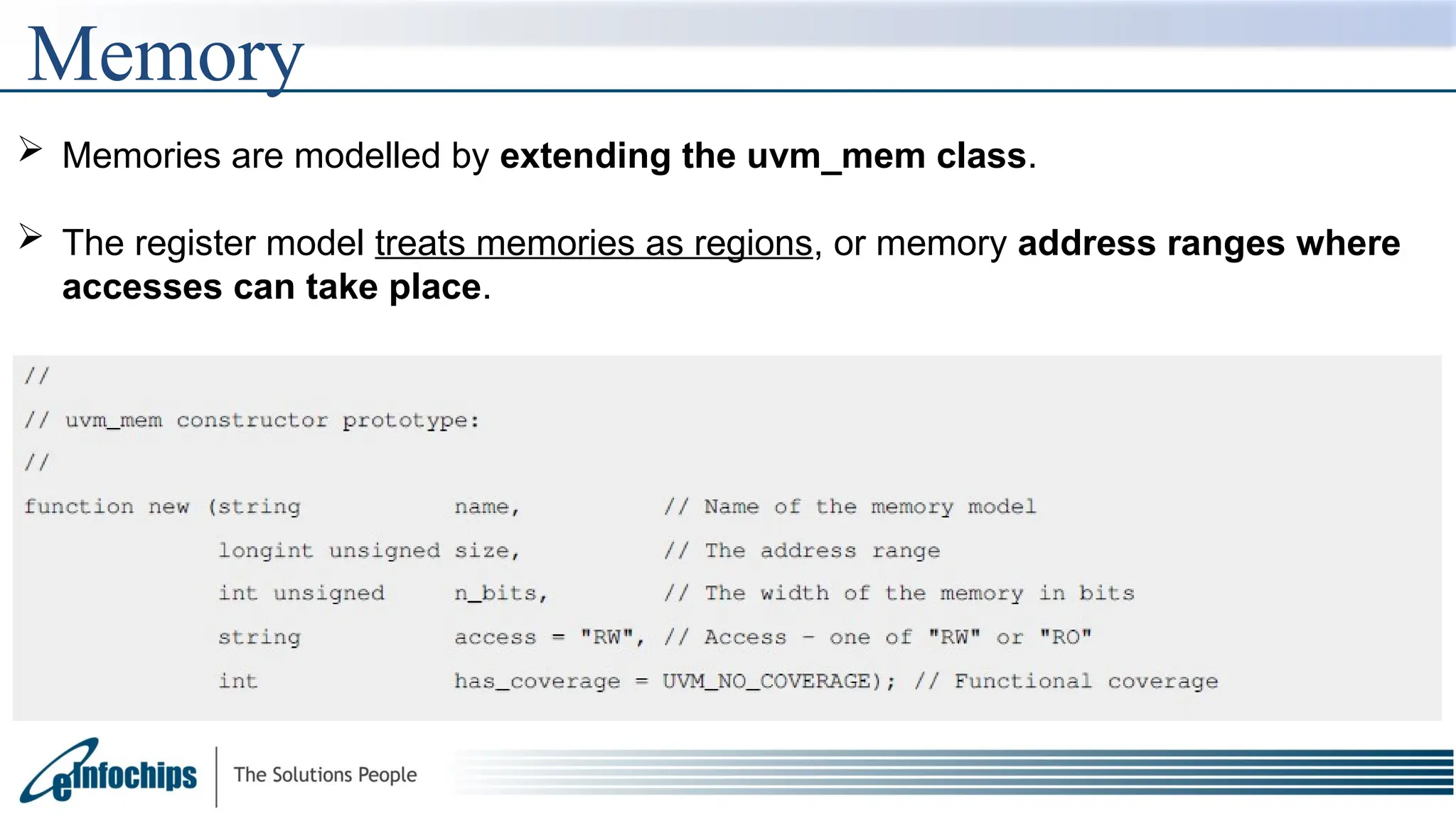 Memory
 Memories are modelled by extending the uvm_mem class.
 The register model treats memories as regions, or memory address ranges where
accesses can take place.
 