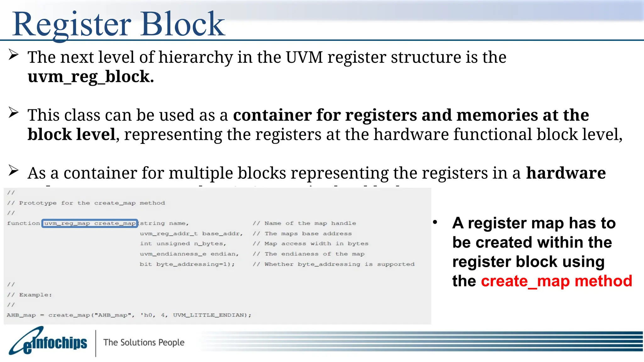 Register Block
 The next level of hierarchy in the UVM register structure is the
uvm_reg_block.
 This class can be used as a container for registers and memories at the
block level, representing the registers at the hardware functional block level,
 As a container for multiple blocks representing the registers in a hardware
sub-system or a complete SoC organised as blocks.
• A register map has to
be created within the
register block using
the create_map method
 