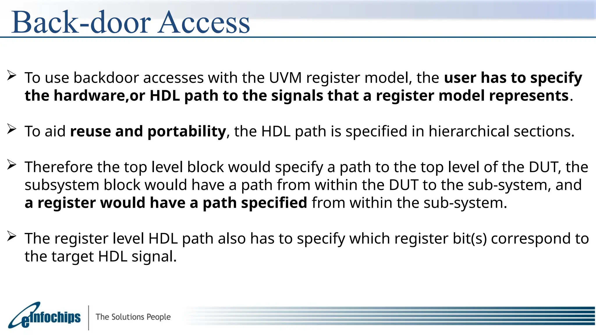 Back-door Access
 To use backdoor accesses with the UVM register model, the user has to specify
the hardware,or HDL path to the signals that a register model represents.
 To aid reuse and portability, the HDL path is specified in hierarchical sections.
 Therefore the top level block would specify a path to the top level of the DUT, the
subsystem block would have a path from within the DUT to the sub-system, and
a register would have a path specified from within the sub-system.
 The register level HDL path also has to specify which register bit(s) correspond to
the target HDL signal.
 