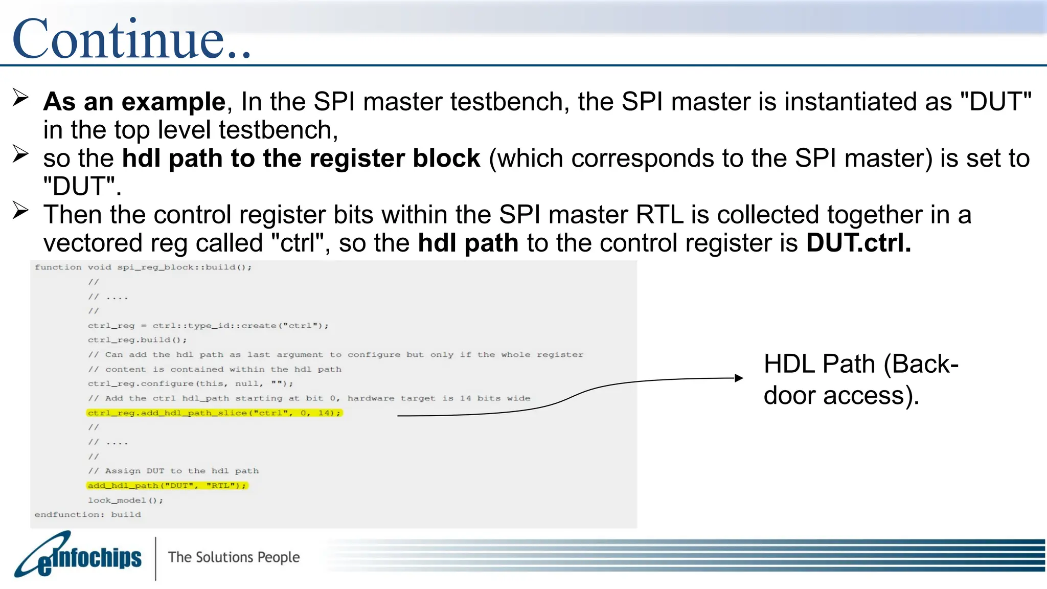  As an example, In the SPI master testbench, the SPI master is instantiated as "DUT"
in the top level testbench,
 so the hdl path to the register block (which corresponds to the SPI master) is set to
"DUT".
 Then the control register bits within the SPI master RTL is collected together in a
vectored reg called "ctrl", so the hdl path to the control register is DUT.ctrl.
Continue..
HDL Path (Back-
door access).
 