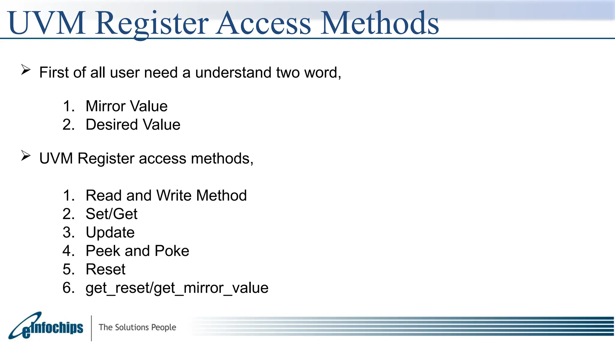 UVM Register Access Methods
 First of all user need a understand two word,
1. Mirror Value
2. Desired Value
 UVM Register access methods,
1. Read and Write Method
2. Set/Get
3. Update
4. Peek and Poke
5. Reset
6. get_reset/get_mirror_value
 