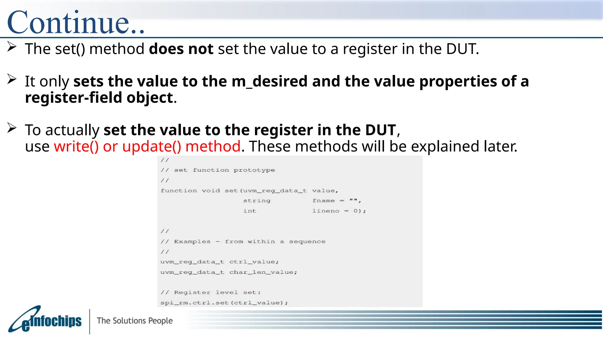 Continue..
 The set() method does not set the value to a register in the DUT.
 It only sets the value to the m_desired and the value properties of a
register-field object.
 To actually set the value to the register in the DUT,
use write() or update() method. These methods will be explained later.
 