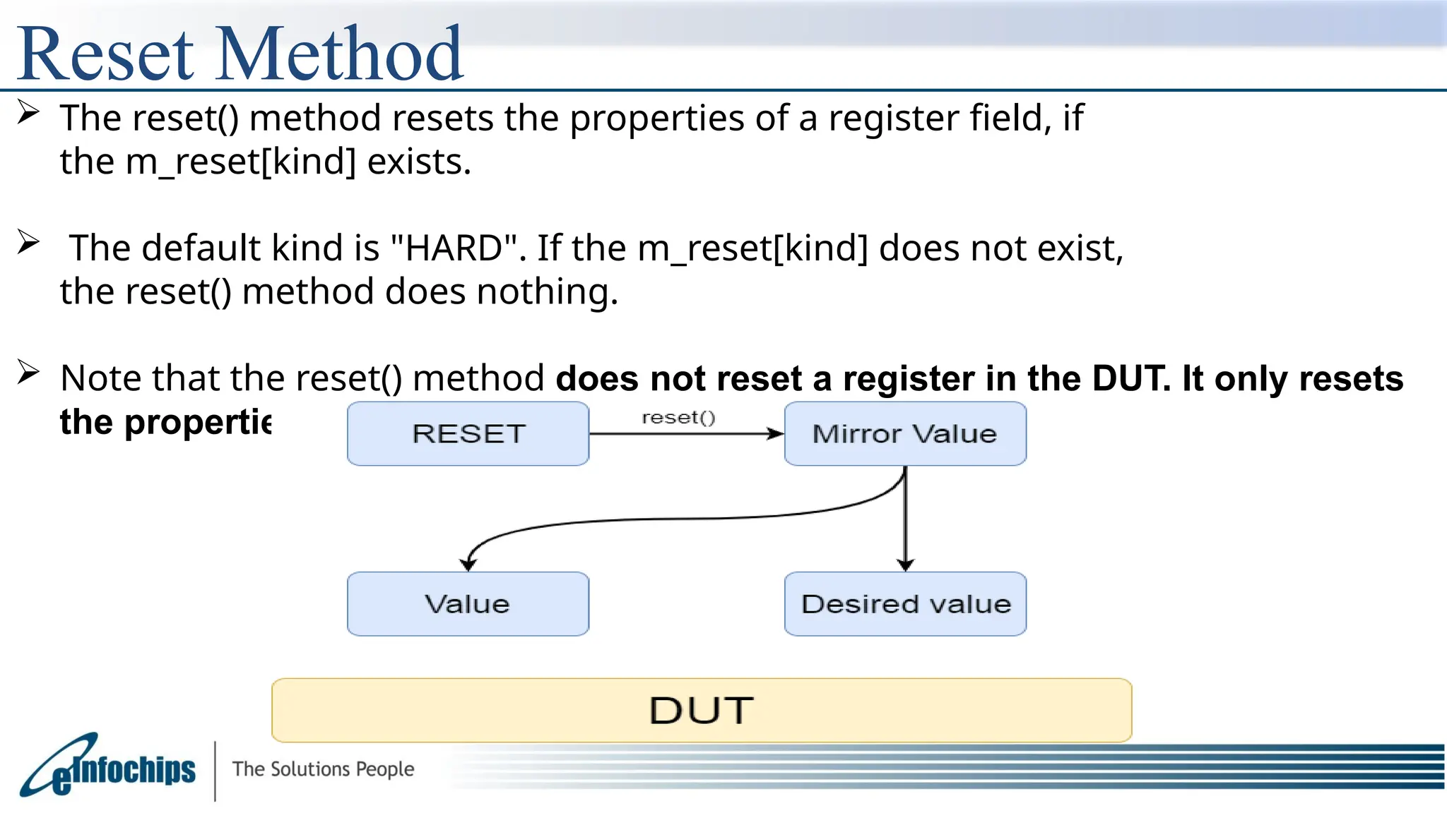 Reset Method
 The reset() method resets the properties of a register field, if
the m_reset[kind] exists.
 The default kind is "HARD". If the m_reset[kind] does not exist,
the reset() method does nothing.
 Note that the reset() method does not reset a register in the DUT. It only resets
the properties of a register-field object.
 