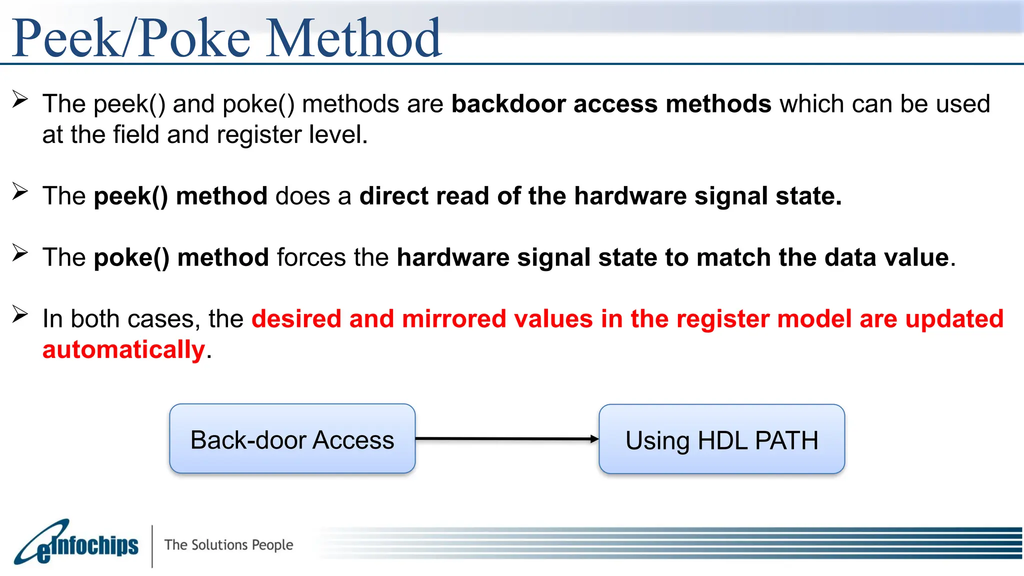 Peek/Poke Method
 The peek() and poke() methods are backdoor access methods which can be used
at the field and register level.
 The peek() method does a direct read of the hardware signal state.
 The poke() method forces the hardware signal state to match the data value.
 In both cases, the desired and mirrored values in the register model are updated
automatically.
Back-door Access Using HDL PATH
 
