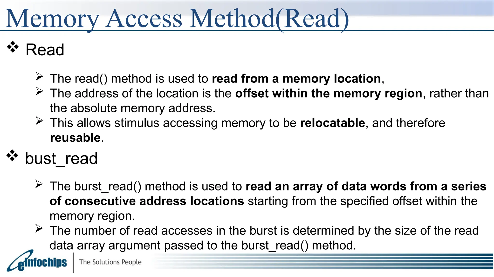 Memory Access Method(Read)
 Read
 The read() method is used to read from a memory location,
 The address of the location is the offset within the memory region, rather than
the absolute memory address.
 This allows stimulus accessing memory to be relocatable, and therefore
reusable.
 bust_read
 The burst_read() method is used to read an array of data words from a series
of consecutive address locations starting from the specified offset within the
memory region.
 The number of read accesses in the burst is determined by the size of the read
data array argument passed to the burst_read() method.
 