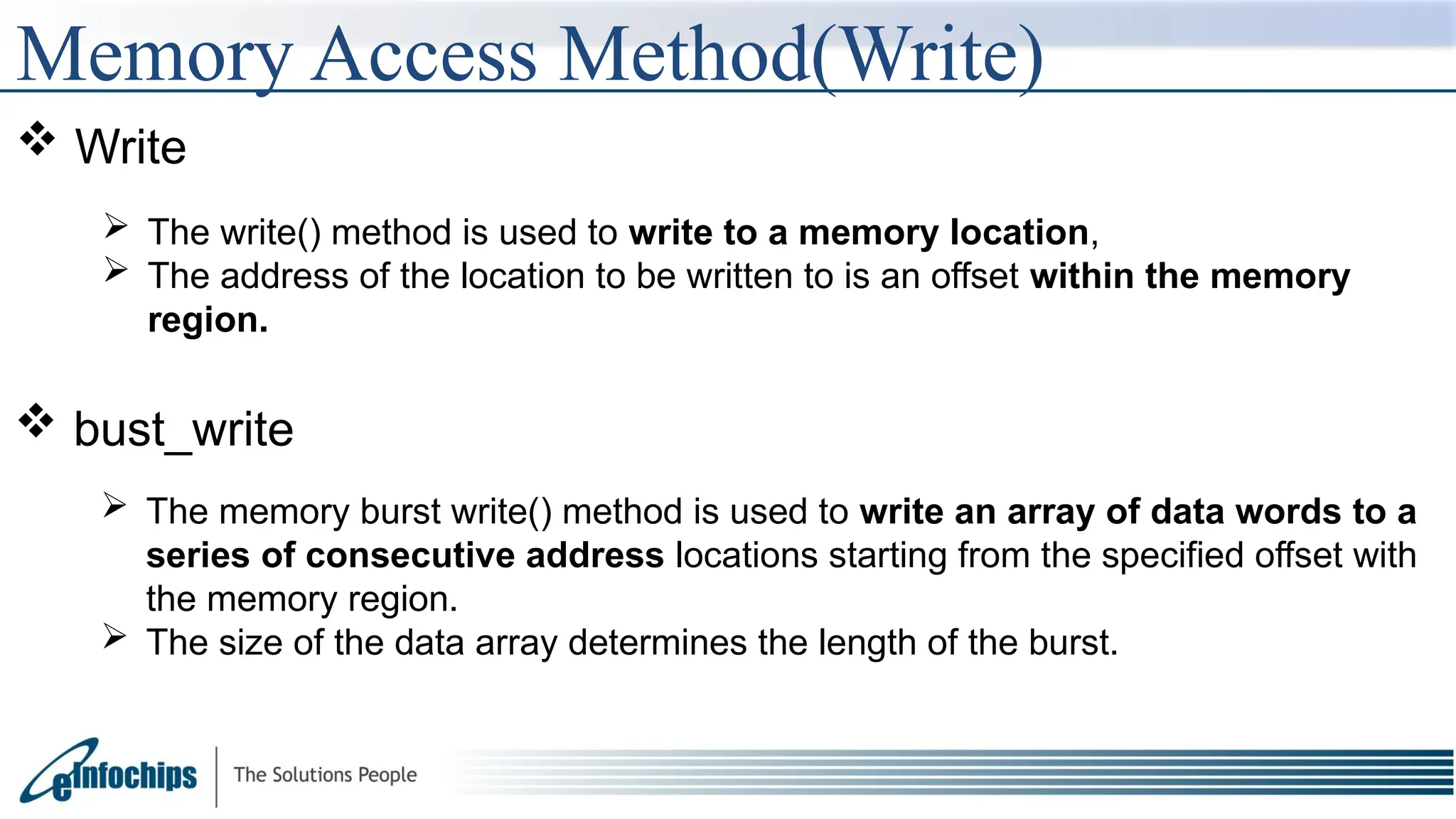  Write
 The write() method is used to write to a memory location,
 The address of the location to be written to is an offset within the memory
region.
 bust_write
 The memory burst write() method is used to write an array of data words to a
series of consecutive address locations starting from the specified offset with
the memory region.
 The size of the data array determines the length of the burst.
Memory Access Method(Write)
 