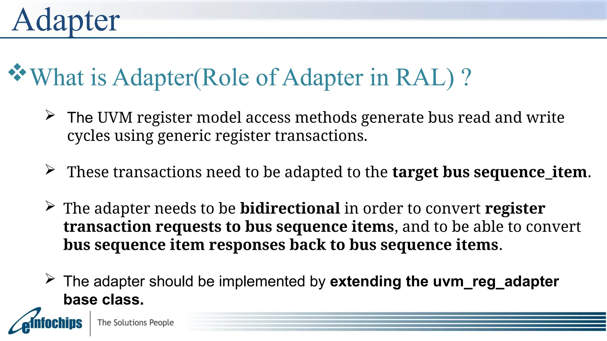 Adapter
What is Adapter(Role of Adapter in RAL) ?
 The UVM register model access methods generate bus read and write
cycles using generic register transactions.
 These transactions need to be adapted to the target bus sequence_item.
 The adapter needs to be bidirectional in order to convert register
transaction requests to bus sequence items, and to be able to convert
bus sequence item responses back to bus sequence items.
 The adapter should be implemented by extending the uvm_reg_adapter
base class.
 