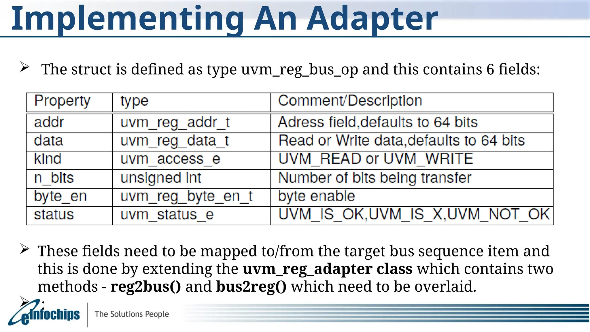 Implementing An Adapter
 The struct is defined as type uvm_reg_bus_op and this contains 6 fields:
 These fields need to be mapped to/from the target bus sequence item and
this is done by extending the uvm_reg_adapter class which contains two
methods - reg2bus() and bus2reg() which need to be overlaid.
 :
 