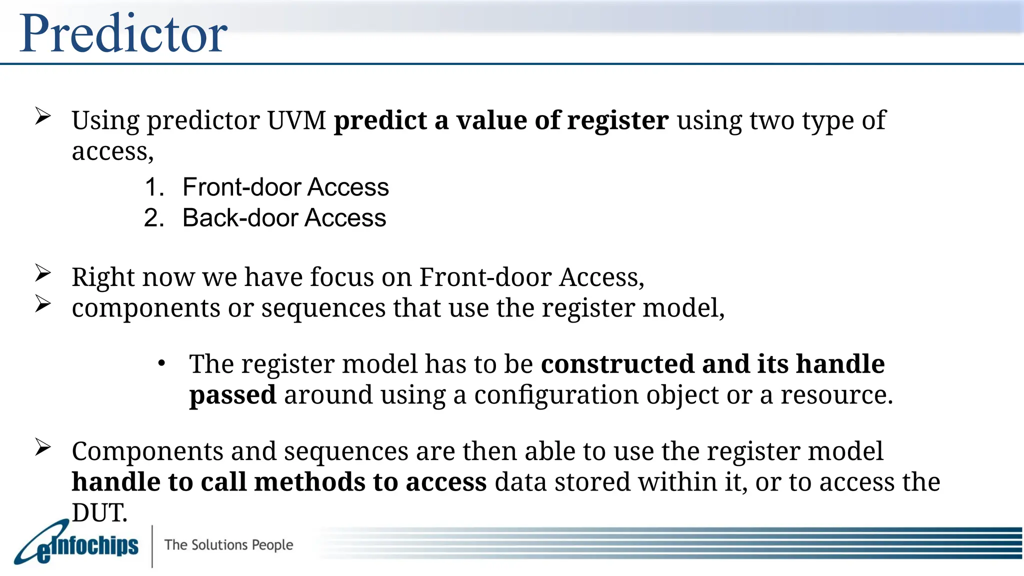 Predictor
 Using predictor UVM predict a value of register using two type of
access,
1. Front-door Access
2. Back-door Access
 Right now we have focus on Front-door Access,
 components or sequences that use the register model,
• The register model has to be constructed and its handle
passed around using a configuration object or a resource.
 Components and sequences are then able to use the register model
handle to call methods to access data stored within it, or to access the
DUT.
 