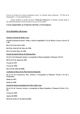 Casa de la Cultura de Cancún anualmente como “La Semana Santa Flamenca”, “El Día de la
Hispanidad” y “La Navidad Flamenca” .
Dirige tambiién el estudio de danza “Península Flamenca” en Mérida Yucatán desde el
año 2009 presentando su festival anual en el mes de noviembre.
Cursos Impartidos en el Interior del País y el Extranjero:
En la República Mexicana:
Instituto Nacional de Bellas Artes:
Escuela Nacional de Danza “Nellie y Gloria Campobello” Cd. de México, Cursos a nivel I, II
y III:
Del 12 al 23 de Feb de 1996.
Del 30 de Abril al 9 de Mayo de 1996.
Del 13 al 24 de Mayo de 1996.
Escuela Estatal de Danza de Quintana Roo:
En la Cd. de Chetumal, técnica y coreografía en Danza Española y Flamenco Nivel I:
Del 14 al 27 de Agosto de 1996
Verano de 1997.
Verano de 1998.
Del 3 al 8 de Julio del 2000.
Academia de Danza de la Mtra Patricia Otamendi:
En la Cd. de Cuernavaca, Mor. Técnica y Coreografía en Flamenco Niveles I, II, III y
Profesional.
Otoño de 1997.
Otoño de 1998.
Escuela de Danzas Españolas de la Mtra. Elba Cena:
En la Cd. de Veracruz, técnica y coreografía en Danza Española y Flamenco Niveles I, II y
III.
Verano de 1999.
Agosto del 2000.
Del 25 de Junio al 7 de Julio del 2001.
 