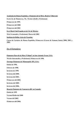 Academia de Danza Española y Flamenco de la Mtra. Beatriz Villarreal:
En la Cd. de Monterrey, NL. Niveles I,II,III y Profesional.
Primavera de 1999.
Primavera del 2000
Primavera del 2001
En el Real Club España en la Cd. de México:
Nivel Avanzado y Profesional, Marzo del 2002
Instituto de Bellas Artes de Yucatán:
Curso de Carácter de Danza Española, Primavera (Cursos de Semana Santa) 2000, 2001 y
2002.
En el Extranjero:
Flamenco Puro de la Mtra.”Chiqui” en San Antonio Texas, USA:
Niveles Intermedio y Profesional, Primavera de 1996.
Zorongo Flamenco de Minneapolis MN, USA:
Otoño de 1996.
Febrero de 1998.
Invierno de 1999.
Invierno del 2000.
Invierno del 2001.
Primavera del 2003.
Invierno del 2005.
Invierno del 2006.
Rosario Flamenco de Vancouver,BC en Canadá:
Otoño de 1999
Verano/Otoño del 2000
Verano del 2002.
Primavera del 2004.
 