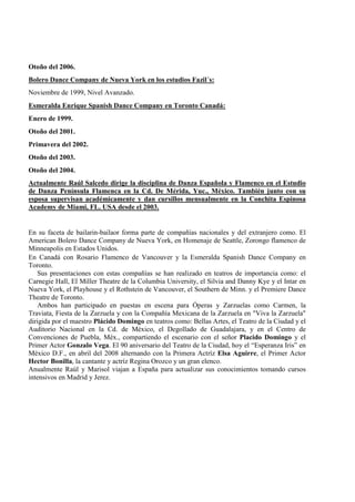 Otoño del 2006.
Bolero Dance Company de Nueva York en los estudios Fazil´s:
Noviembre de 1999, Nivel Avanzado.
Esmeralda Enrique Spanish Dance Company en Toronto Canadá:
Enero de 1999.
Otoño del 2001.
Primavera del 2002.
Otoño del 2003.
Otoño del 2004.
Actualmente Raúl Salcedo dirige la disciplina de Danza Española y Flamenco en el Estudio
de Danza Península Flamenca en la Cd. De Mérida, Yuc., México. También junto con su
esposa supervisan académicamente y dan cursillos mensualmente en la Conchita Espinosa
Academy de Miami, FL. USA desde el 2003.
En su faceta de bailarin-bailaor forma parte de compañías nacionales y del extranjero como. El
American Bolero Dance Company de Nueva York, en Homenaje de Seattle, Zorongo flamenco de
Minneapolis en Estados Unidos.
En Canadá con Rosario Flamenco de Vancouver y la Esmeralda Spanish Dance Company en
Toronto.
Sus presentaciones con estas compañías se han realizado en teatros de importancia como: el
Carnegie Hall, El Miller Theatre de la Columbia University, el Silvia and Danny Kye y el Intar en
Nueva York, el Playhouse y el Rothstein de Vancouver, el Southern de Minn. y el Premiere Dance
Theatre de Toronto.
Ambos han participado en puestas en escena para Óperas y Zarzuelas como Carmen, la
Traviata, Fiesta de la Zarzuela y con la Compañía Mexicana de la Zarzuela en "Viva la Zarzuela"
dirigida por el maestro Plácido Domingo en teatros como: Bellas Artes, el Teatro de la Ciudad y el
Auditorio Nacional en la Cd. de México, el Degollado de Guadalajara, y en el Centro de
Convenciones de Puebla, Méx., compartiendo el escenario con el señor Placido Domingo y el
Primer Actor Gonzalo Vega. El 90 aniversario del Teatro de la Ciudad, hoy el “Esperanza Iris” en
México D.F., en abril del 2008 alternando con la Primera Actríz Elsa Aguirre, el Primer Actor
Hector Bonilla, la cantante y actríz Regina Orozco y un gran elenco.
Anualmente Raúl y Marisol viajan a España para actualizar sus conocimientos tomando cursos
intensivos en Madrid y Jerez.
 