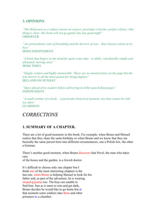 3. OPINIONS

“The Holocaust as a subject insists on respect, precludes criticims, prefers silence. One
thing is clear: this book will not go gently into any good night”
OBSERVER

“An extraordinary tale of friendship and the horrors of war... Raw literary talent at its
best”
IRISH INDEPENDENT

“A book that lingers in the mind for quite some time.. A subtle, calculatedly simple and
ultimately moving story”
IRISH TIMES

“Simply written and highly memorable. There are no monstrosities on the page but the
true horror is all the more potent for being implicit”
IRELAND ON SUNDAY

“Stays ahead of its readers before delivering its killer-punch final pages”
INDEPENDENT

“A small wonder of a book... A particular historical moment, one that cannot be told
too often”
GUARDIAN

CORRECTIONS

1. SUMMARY OF A CHAPTER.

There are a lot of good moments in this book. For example, when Bruno and Shmuel
realize that they share the same birthday or when Bruno and we know that they are
basically the same person born into different circumstances, one a Polish Jew, the other
a German.

There’s another good moment, when Bruno discovers that Pavel, the man who takes
care
of the house and the garden, is a Jewish doctor.

It’s difficult to choose only one chapter but I
think one of the most interesting chapters is the
last one, when Bruno is helping Shmuel to look for his
father and, as part of the adventure, he is wearing
striped pyjamas too. The boys are unable to
find him. Just as it starts to rain and get dark,
Bruno decides he would like to go home but at
that moment some soldiers take them and other
prisoners to a chamber.
 