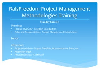 RalsFreedom Project Management
Methodologies Training
Tuesday Session
Morning:
• Product Overview - Freedom Introduction
• Roles and Responsibilities - Project Managers and Stakeholders
Lunch
Afternoon:
• Project Overview – Stages, Timelines, Documentation, Tools, etc…
• Afternoon Break
• Project Overview - Continued
 