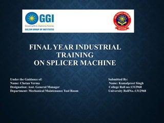 FINAL YEAR INDUSTRIAL
TRAINING
ON SPLICER MACHINE
Under the Guidance of: Submitted By:
Name: Chetan Verma Name: Kamalpreet Singh
Designation: Asst. General Manager College Roll no:1312968
Department: Mechanical Maintenance Tool Room University RollNo.:1312968
 