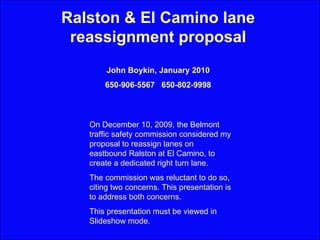Ralston & El Camino lane reassignment proposal John Boykin, January 2010 650-906-5567  650-802-9998 On December 10, 2009, the Belmont traffic safety commission considered my proposal to reassign lanes on eastbound Ralston at El Camino, to create a dedicated right turn lane.  The commission was reluctant to do so, citing two concerns. This presentation is to address both concerns. This presentation must be viewed in Slideshow mode. 