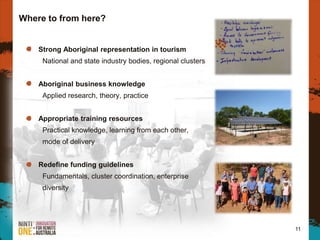 Where to from here?
11
Strong Aboriginal representation in tourism
National and state industry bodies, regional clusters
Aboriginal business knowledge
Applied research, theory, practice
Appropriate training resources
Practical knowledge, learning from each other,
mode of delivery
Redefine funding guidelines
Fundamentals, cluster coordination, enterprise
diversity
 