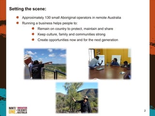 2
Approximately 130 small Aboriginal operators in remote Australia
Running a business helps people to:
Remain on country to protect, maintain and share
Keep culture, family and communities strong
Create opportunities now and for the next generation
Setting the scene:
 