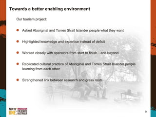 Our tourism project:
Asked Aboriginal and Torres Strait Islander people what they want
Highlighted knowledge and expertise instead of deficit
Worked closely with operators from start to finish…and beyond
Replicated cultural practice of Aboriginal and Torres Strait Islander people
learning from each other
Strengthened link between research and grass roots
9
Towards a better enabling environment
 
