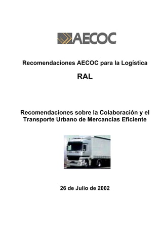 Recomendaciones AECOC para la Logística

                  RAL



Recomendaciones sobre la Colaboración y el
 Transporte Urbano de Mercancías Eficiente




            26 de Julio de 2002
 