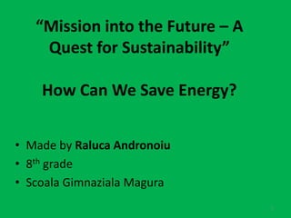 “Mission into the Future – A 
Quest for Sustainability” 
How Can We Save Energy? 
• Made by Raluca Andronoiu 
• 8th grade 
• Scoala Gimnaziala Magura 
1 
 