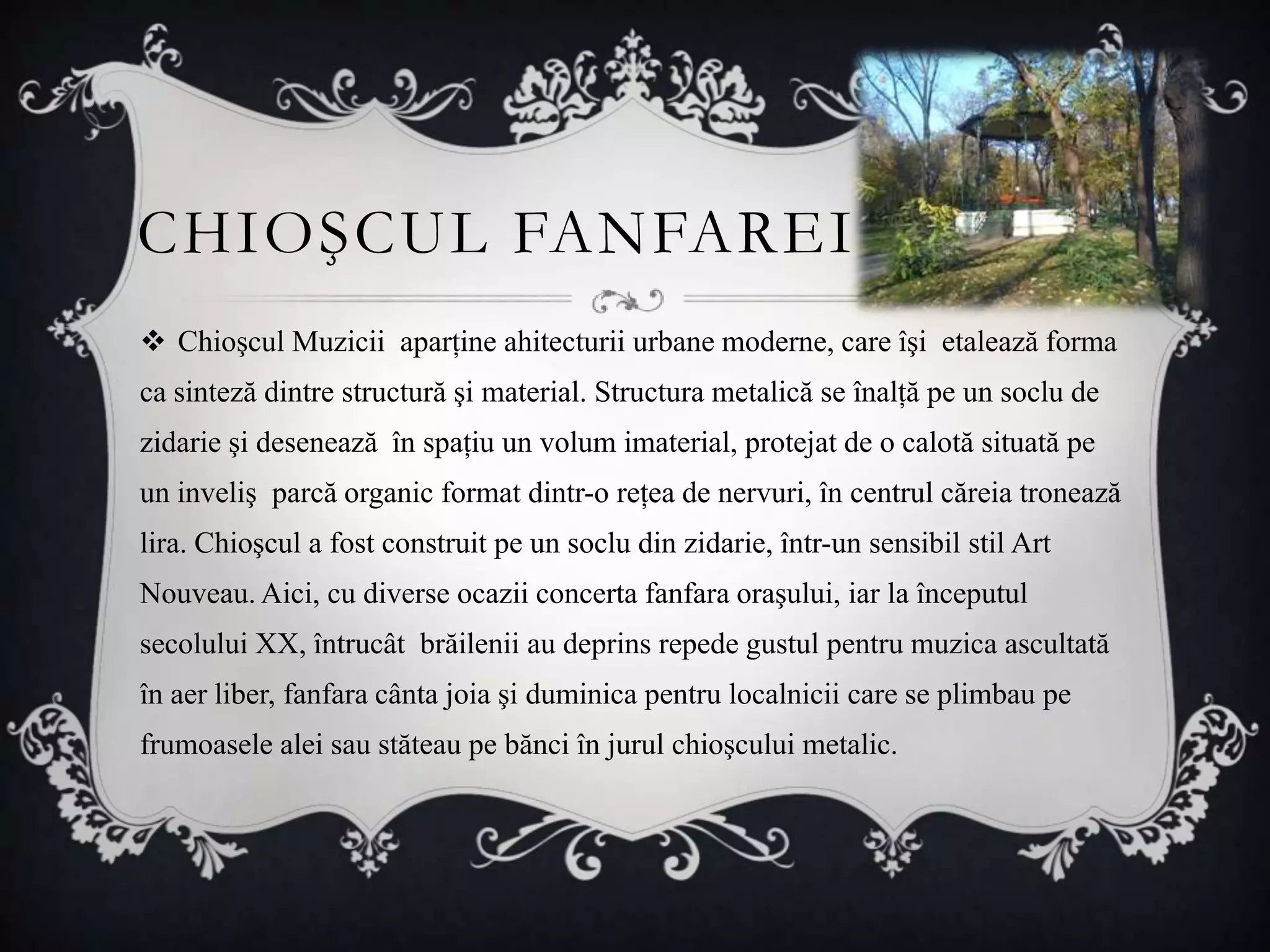CHIOŞCUL FANFAREI
 Chioşcul Muzicii aparţine ahitecturii urbane moderne, care îşi etalează forma
ca sinteză dintre structură şi material. Structura metalică se înalţă pe un soclu de
zidarie şi desenează în spaţiu un volum imaterial, protejat de o calotă situată pe
un inveliş parcă organic format dintr-o reţea de nervuri, în centrul căreia tronează
lira. Chioşcul a fost construit pe un soclu din zidarie, într-un sensibil stil Art
Nouveau. Aici, cu diverse ocazii concerta fanfara oraşului, iar la începutul
secolului XX, întrucât brăilenii au deprins repede gustul pentru muzica ascultată
în aer liber, fanfara cânta joia şi duminica pentru localnicii care se plimbau pe
frumoasele alei sau stăteau pe bănci în jurul chioşcului metalic.
 